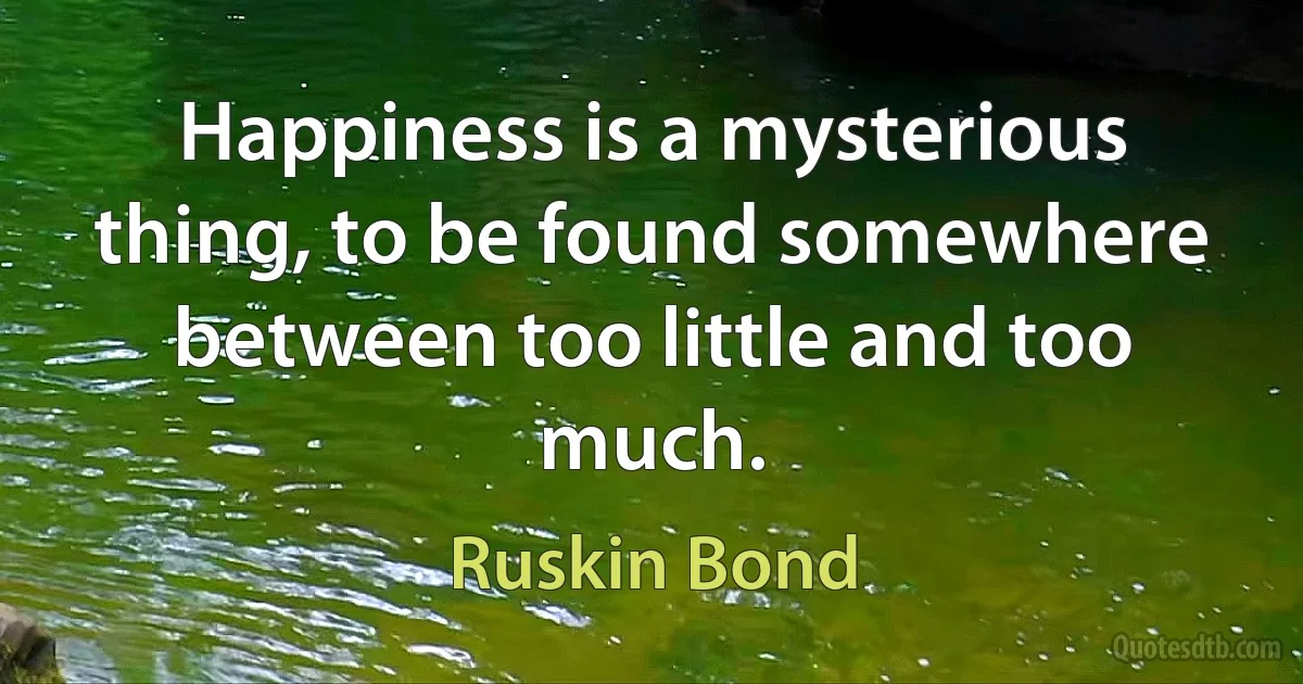 Happiness is a mysterious thing, to be found somewhere between too little and too much. (Ruskin Bond)