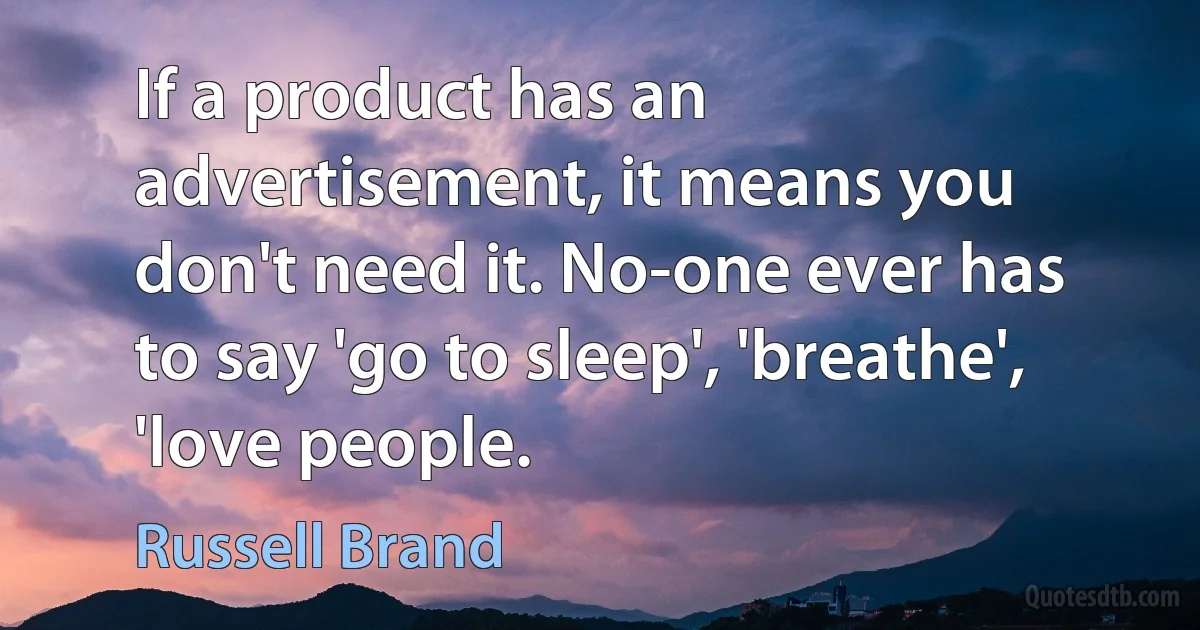 If a product has an advertisement, it means you don't need it. No-one ever has to say 'go to sleep', 'breathe', 'love people. (Russell Brand)