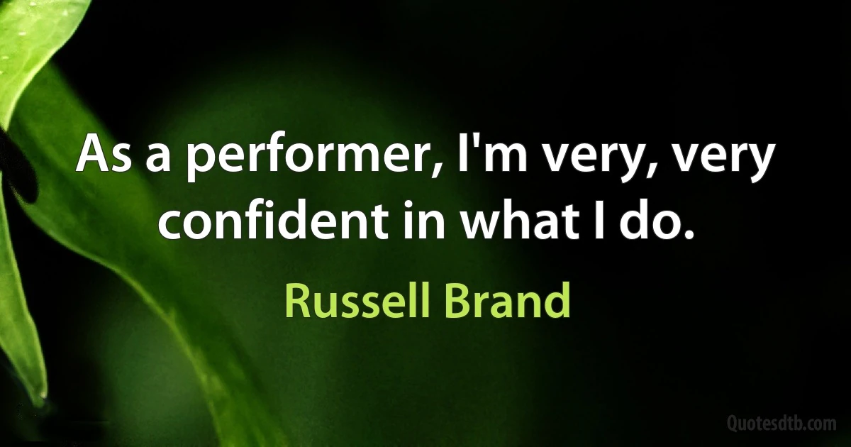 As a performer, I'm very, very confident in what I do. (Russell Brand)