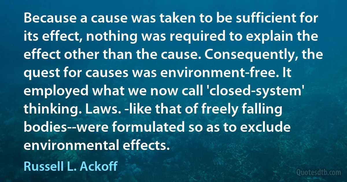 Because a cause was taken to be sufficient for its effect, nothing was required to explain the effect other than the cause. Consequently, the quest for causes was environment-free. It employed what we now call 'closed-system' thinking. Laws. -like that of freely falling bodies--were formulated so as to exclude environmental effects. (Russell L. Ackoff)