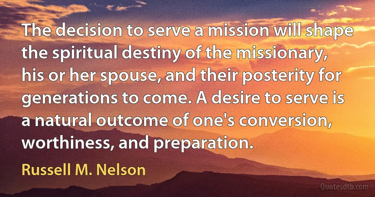 The decision to serve a mission will shape the spiritual destiny of the missionary, his or her spouse, and their posterity for generations to come. A desire to serve is a natural outcome of one's conversion, worthiness, and preparation. (Russell M. Nelson)