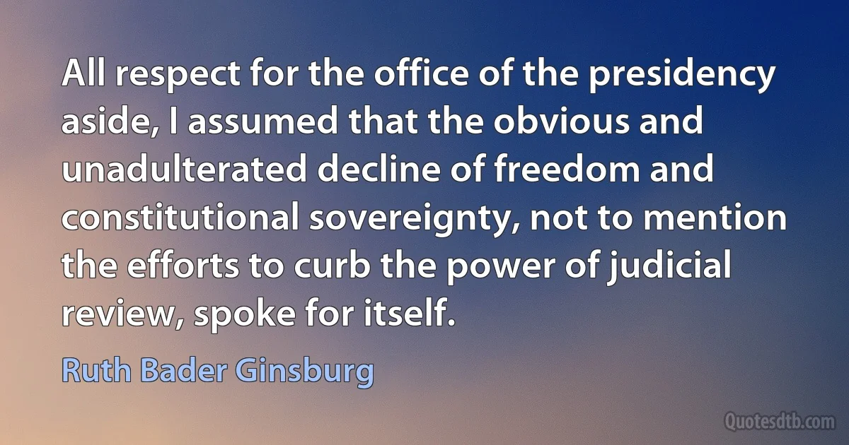 All respect for the office of the presidency aside, I assumed that the obvious and unadulterated decline of freedom and constitutional sovereignty, not to mention the efforts to curb the power of judicial review, spoke for itself. (Ruth Bader Ginsburg)