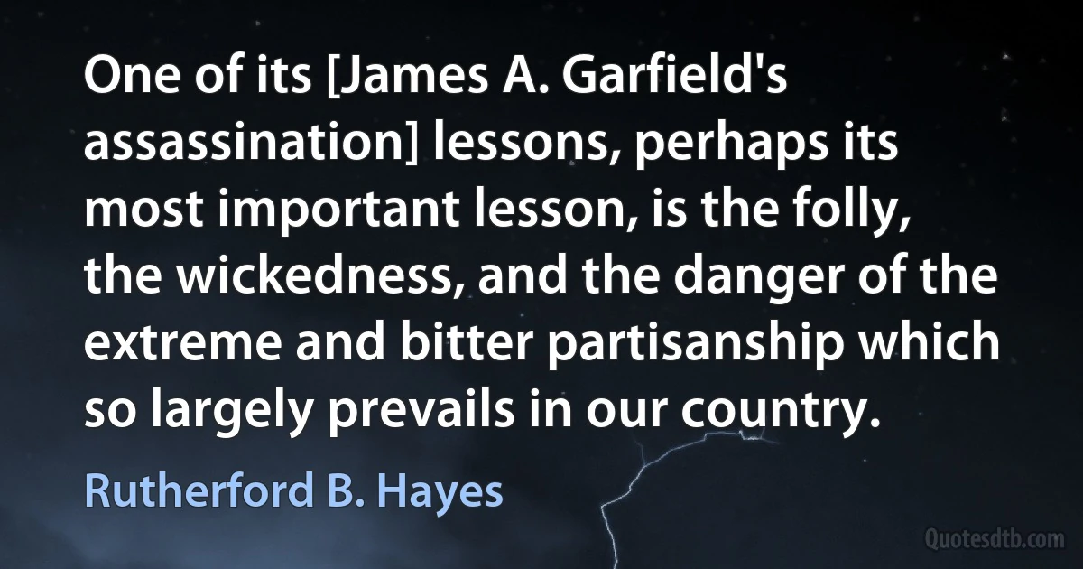 One of its [James A. Garfield's assassination] lessons, perhaps its most important lesson, is the folly, the wickedness, and the danger of the extreme and bitter partisanship which so largely prevails in our country. (Rutherford B. Hayes)