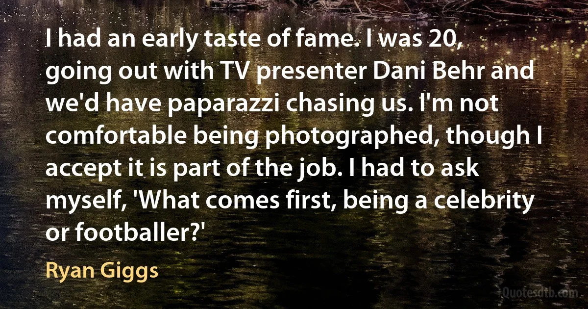 I had an early taste of fame. I was 20, going out with TV presenter Dani Behr and we'd have paparazzi chasing us. I'm not comfortable being photographed, though I accept it is part of the job. I had to ask myself, 'What comes first, being a celebrity or footballer?' (Ryan Giggs)