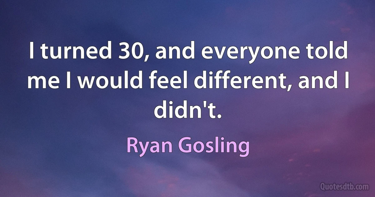 I turned 30, and everyone told me I would feel different, and I didn't. (Ryan Gosling)