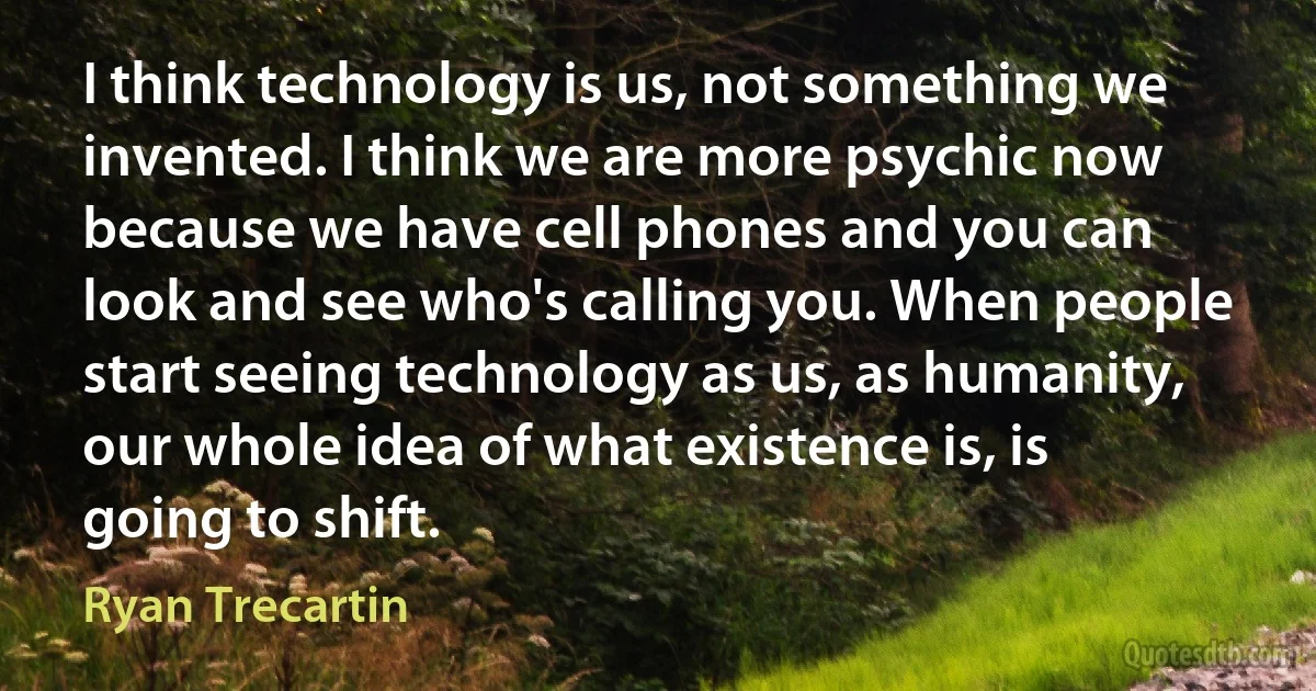 I think technology is us, not something we invented. I think we are more psychic now because we have cell phones and you can look and see who's calling you. When people start seeing technology as us, as humanity, our whole idea of what existence is, is going to shift. (Ryan Trecartin)