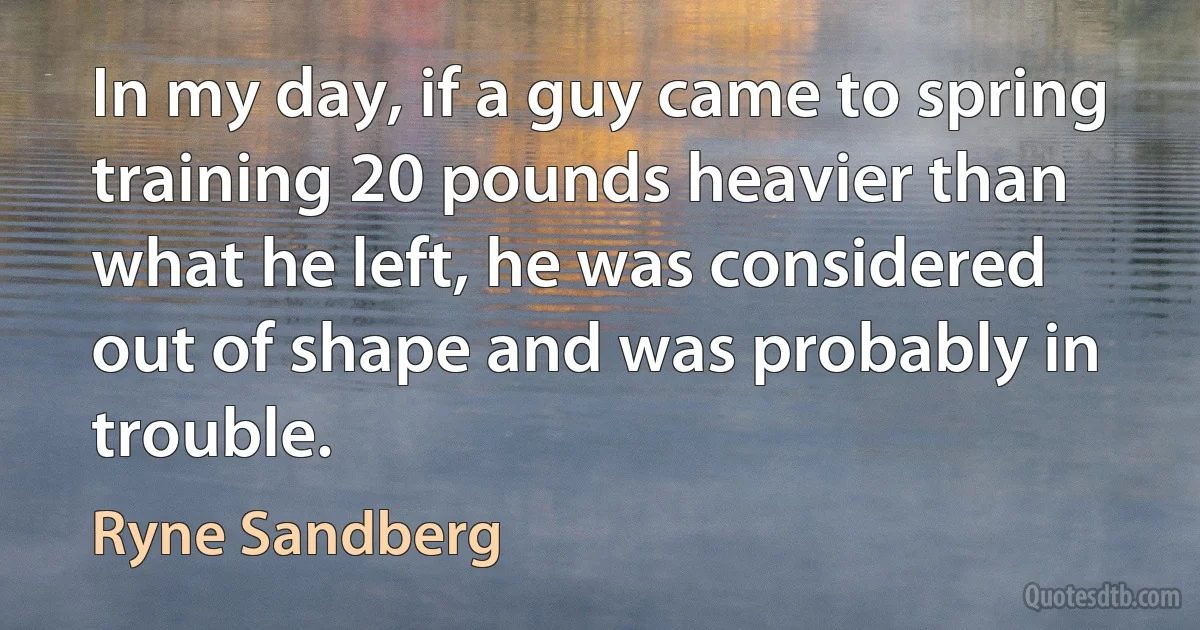 In my day, if a guy came to spring training 20 pounds heavier than what he left, he was considered out of shape and was probably in trouble. (Ryne Sandberg)