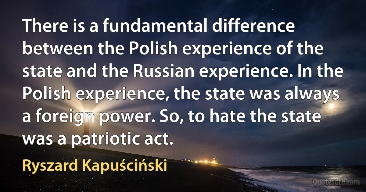 There is a fundamental difference between the Polish experience of the state and the Russian experience. In the Polish experience, the state was always a foreign power. So, to hate the state was a patriotic act. (Ryszard Kapuściński)