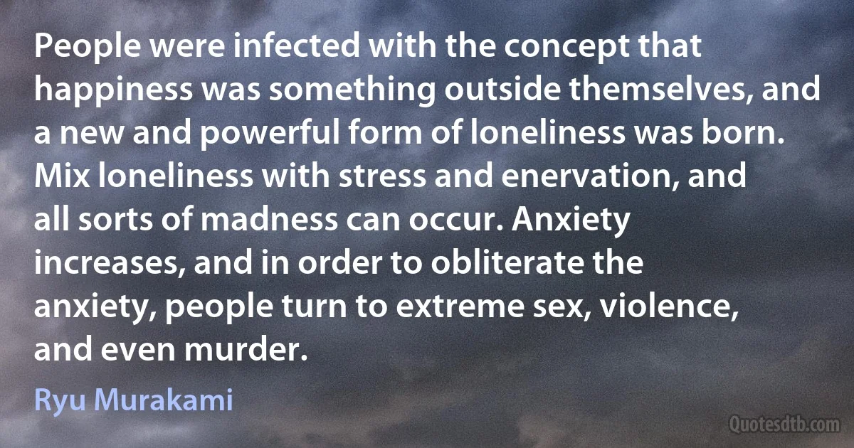 People were infected with the concept that happiness was something outside themselves, and a new and powerful form of loneliness was born. Mix loneliness with stress and enervation, and all sorts of madness can occur. Anxiety increases, and in order to obliterate the anxiety, people turn to extreme sex, violence, and even murder. (Ryu Murakami)