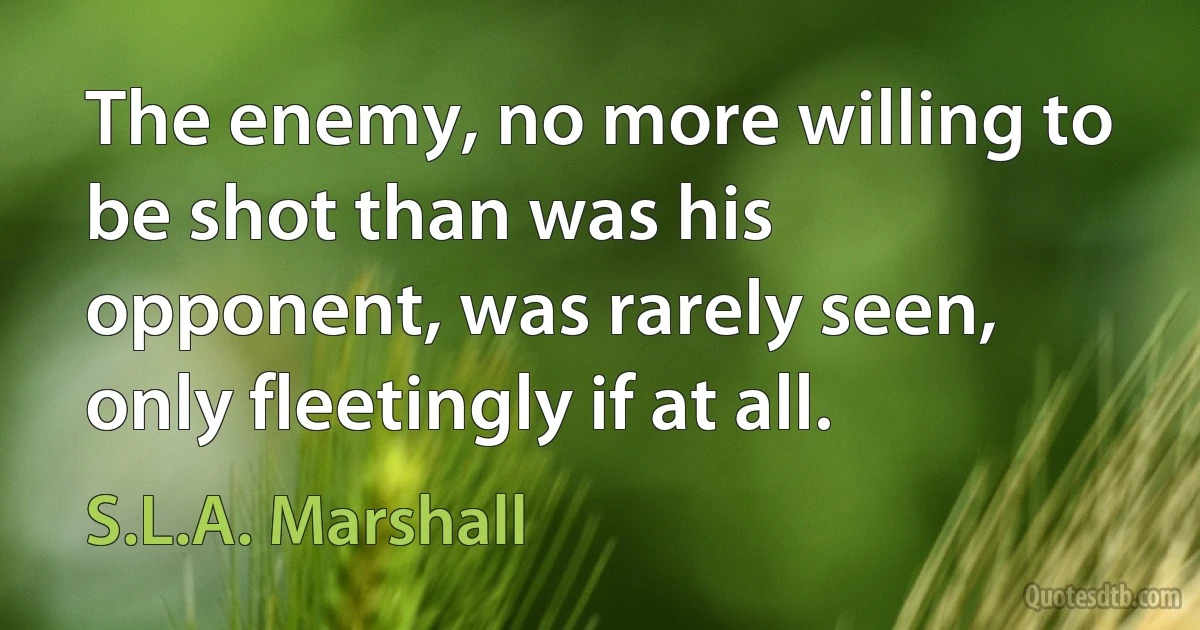 The enemy, no more willing to be shot than was his opponent, was rarely seen, only fleetingly if at all. (S.L.A. Marshall)