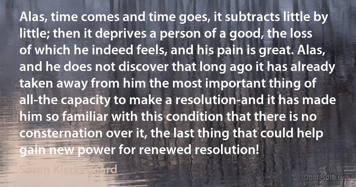 Alas, time comes and time goes, it subtracts little by little; then it deprives a person of a good, the loss of which he indeed feels, and his pain is great. Alas, and he does not discover that long ago it has already taken away from him the most important thing of all-the capacity to make a resolution-and it has made him so familiar with this condition that there is no consternation over it, the last thing that could help gain new power for renewed resolution! (Søren Kierkegaard)