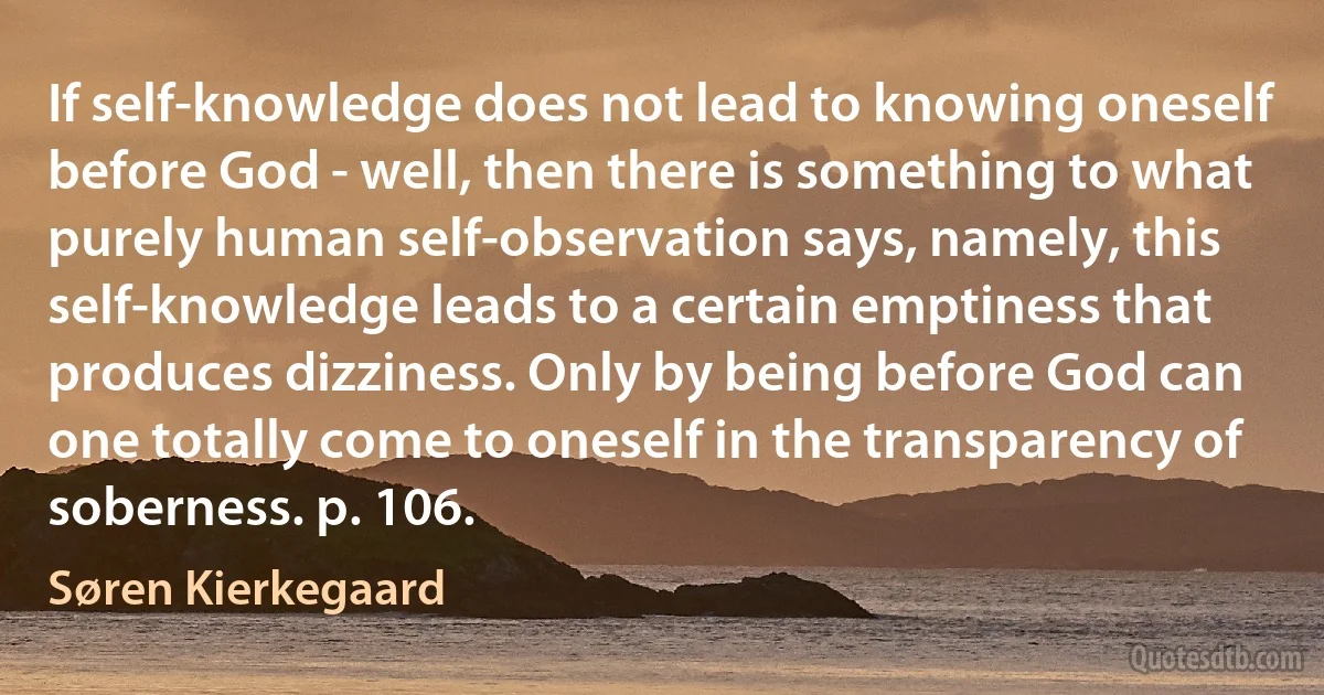 If self-knowledge does not lead to knowing oneself before God - well, then there is something to what purely human self-observation says, namely, this self-knowledge leads to a certain emptiness that produces dizziness. Only by being before God can one totally come to oneself in the transparency of soberness. p. 106. (Søren Kierkegaard)