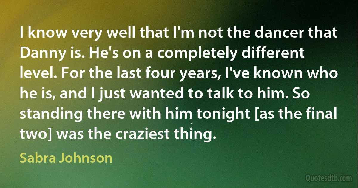 I know very well that I'm not the dancer that Danny is. He's on a completely different level. For the last four years, I've known who he is, and I just wanted to talk to him. So standing there with him tonight [as the final two] was the craziest thing. (Sabra Johnson)