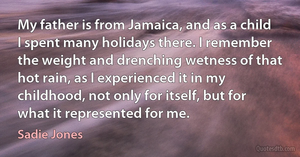 My father is from Jamaica, and as a child I spent many holidays there. I remember the weight and drenching wetness of that hot rain, as I experienced it in my childhood, not only for itself, but for what it represented for me. (Sadie Jones)