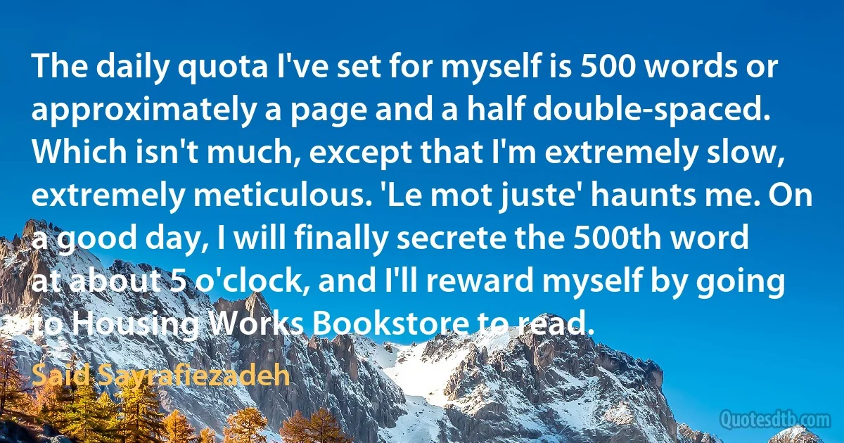 The daily quota I've set for myself is 500 words or approximately a page and a half double-spaced. Which isn't much, except that I'm extremely slow, extremely meticulous. 'Le mot juste' haunts me. On a good day, I will finally secrete the 500th word at about 5 o'clock, and I'll reward myself by going to Housing Works Bookstore to read. (Said Sayrafiezadeh)