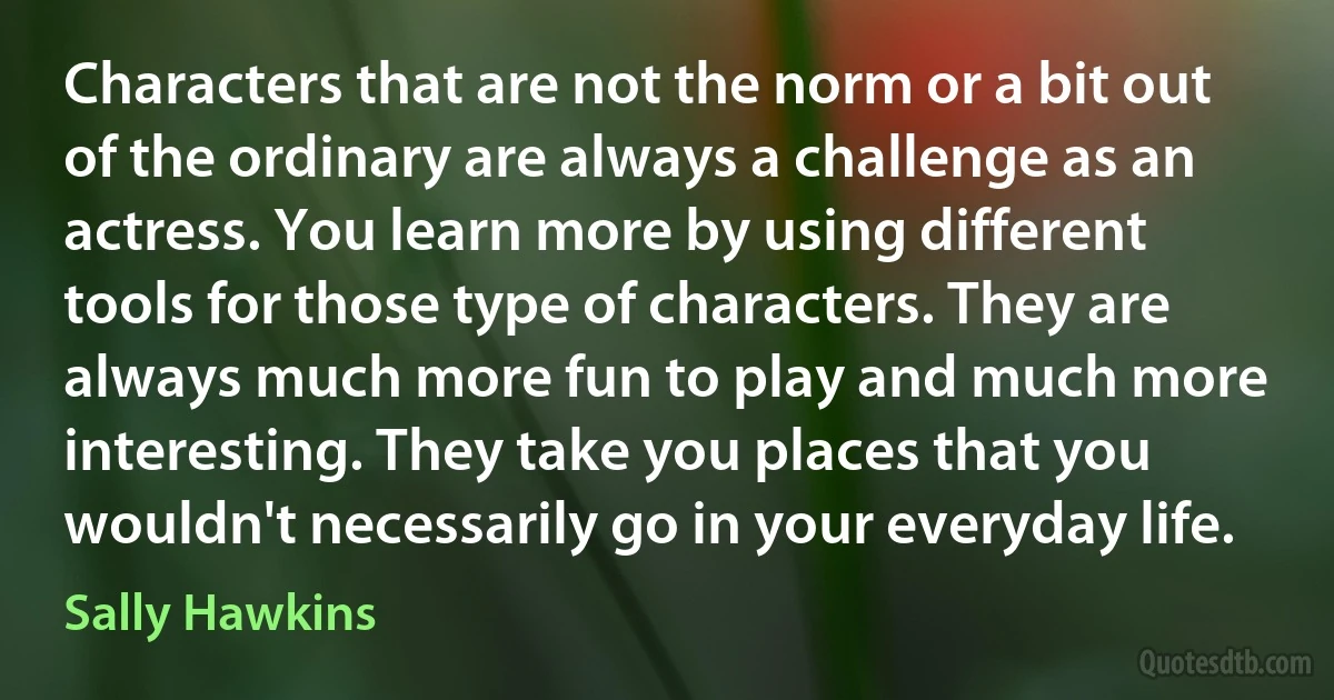 Characters that are not the norm or a bit out of the ordinary are always a challenge as an actress. You learn more by using different tools for those type of characters. They are always much more fun to play and much more interesting. They take you places that you wouldn't necessarily go in your everyday life. (Sally Hawkins)