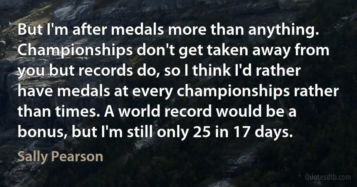 But I'm after medals more than anything. Championships don't get taken away from you but records do, so I think I'd rather have medals at every championships rather than times. A world record would be a bonus, but I'm still only 25 in 17 days. (Sally Pearson)