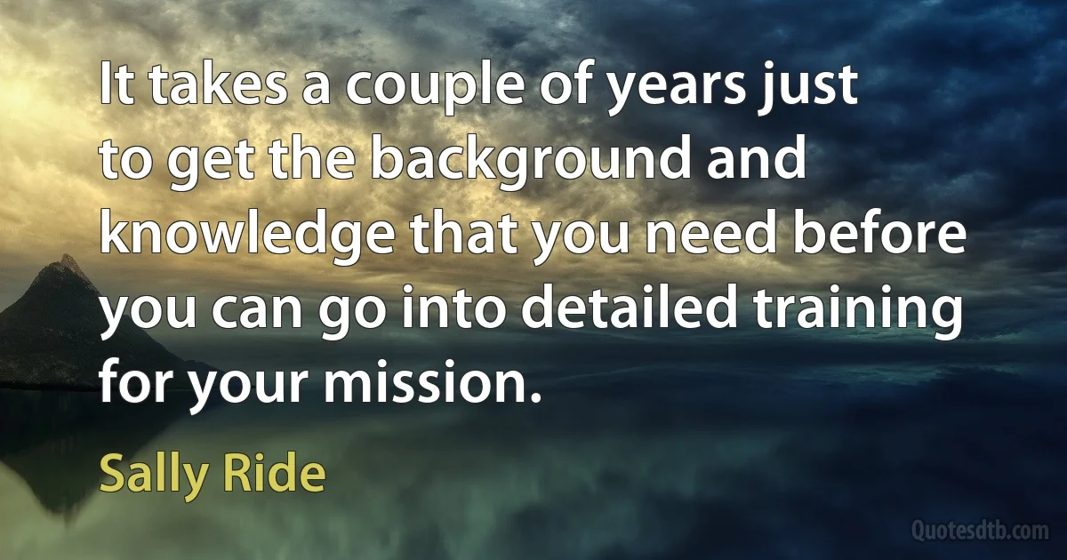 It takes a couple of years just to get the background and knowledge that you need before you can go into detailed training for your mission. (Sally Ride)