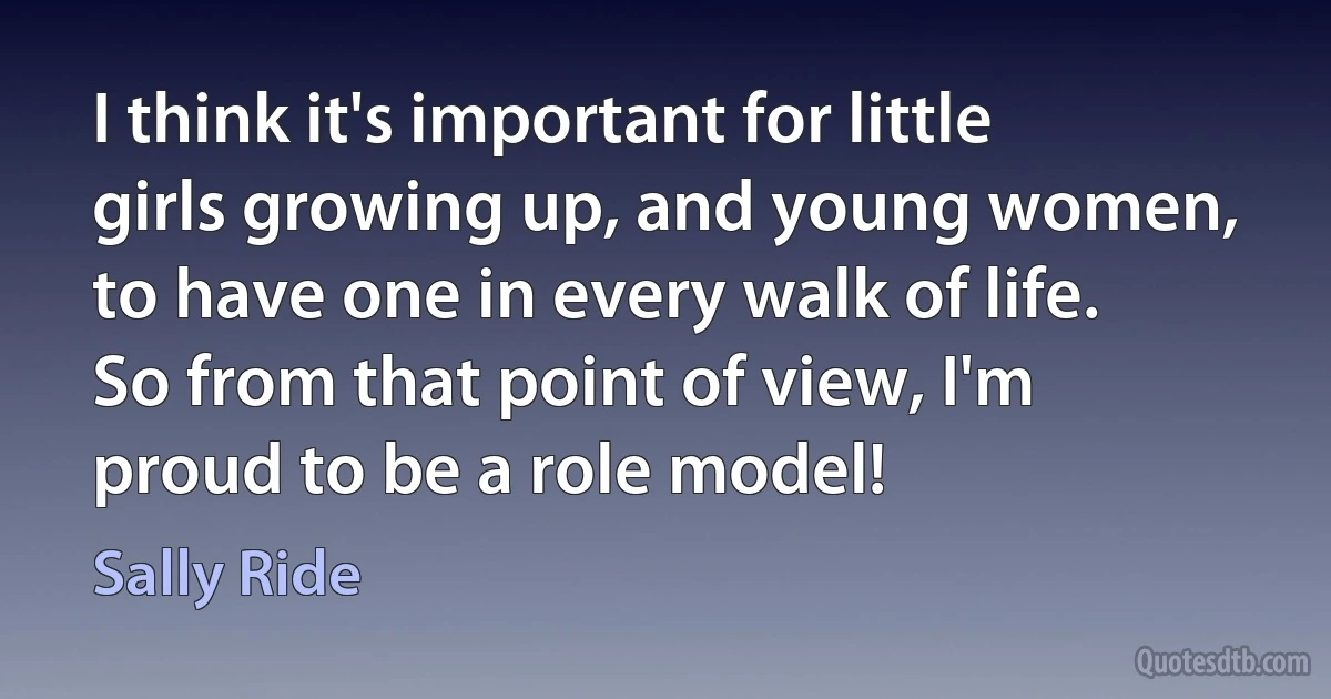 I think it's important for little girls growing up, and young women, to have one in every walk of life. So from that point of view, I'm proud to be a role model! (Sally Ride)