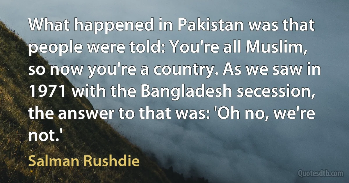 What happened in Pakistan was that people were told: You're all Muslim, so now you're a country. As we saw in 1971 with the Bangladesh secession, the answer to that was: 'Oh no, we're not.' (Salman Rushdie)