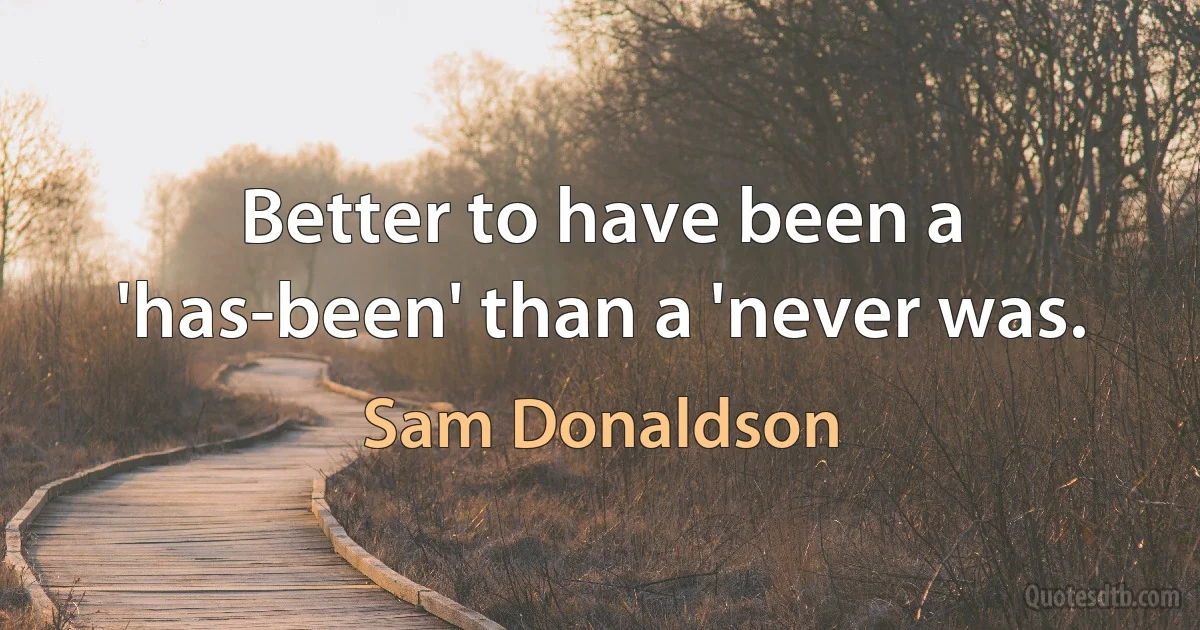 Better to have been a 'has-been' than a 'never was. (Sam Donaldson)