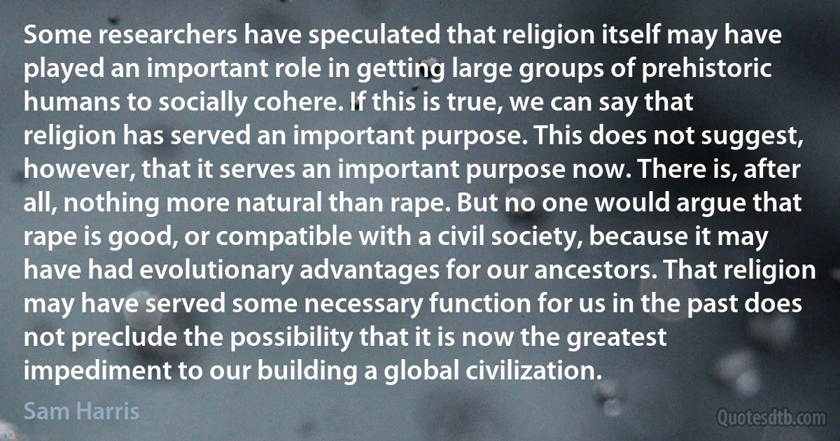 Some researchers have speculated that religion itself may have played an important role in getting large groups of prehistoric humans to socially cohere. If this is true, we can say that religion has served an important purpose. This does not suggest, however, that it serves an important purpose now. There is, after all, nothing more natural than rape. But no one would argue that rape is good, or compatible with a civil society, because it may have had evolutionary advantages for our ancestors. That religion may have served some necessary function for us in the past does not preclude the possibility that it is now the greatest impediment to our building a global civilization. (Sam Harris)