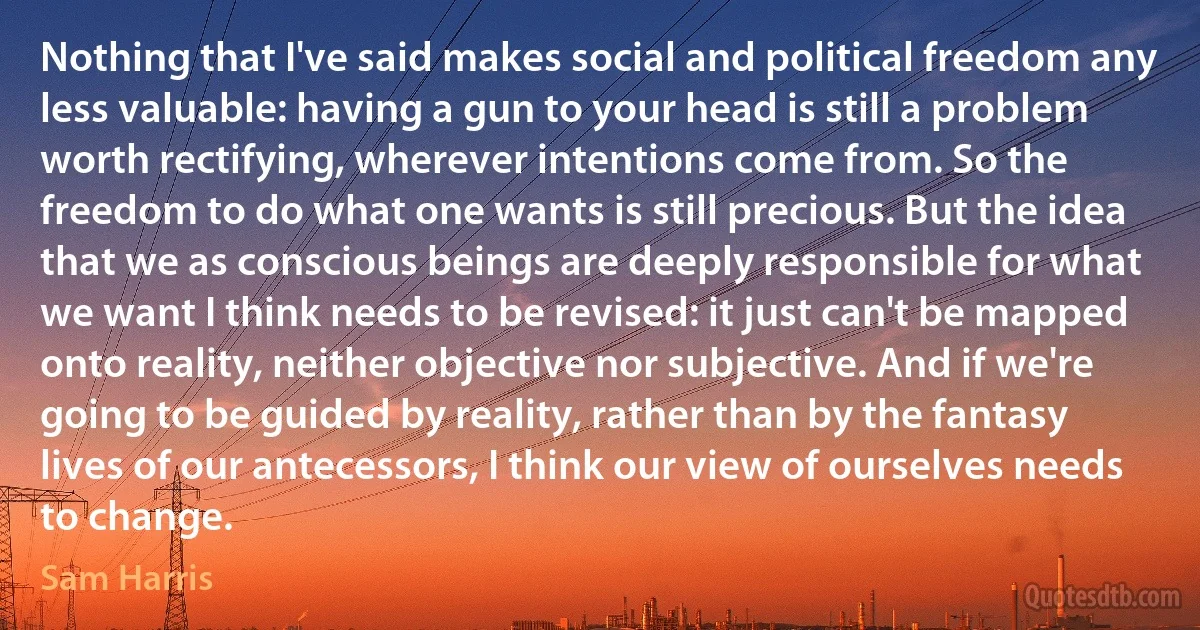 Nothing that I've said makes social and political freedom any less valuable: having a gun to your head is still a problem worth rectifying, wherever intentions come from. So the freedom to do what one wants is still precious. But the idea that we as conscious beings are deeply responsible for what we want I think needs to be revised: it just can't be mapped onto reality, neither objective nor subjective. And if we're going to be guided by reality, rather than by the fantasy lives of our antecessors, I think our view of ourselves needs to change. (Sam Harris)