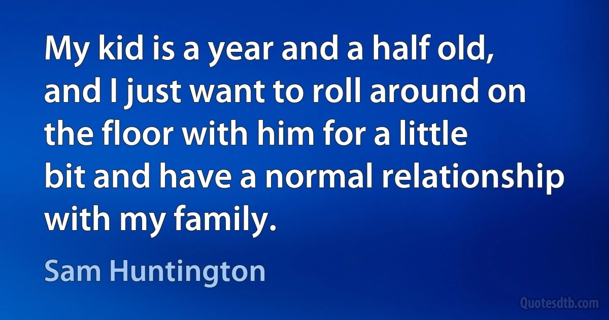 My kid is a year and a half old, and I just want to roll around on the floor with him for a little bit and have a normal relationship with my family. (Sam Huntington)