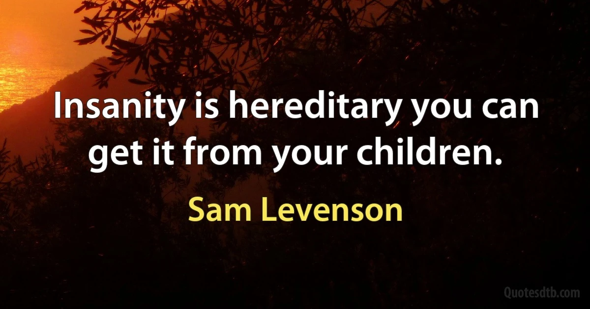 Insanity is hereditary you can get it from your children. (Sam Levenson)