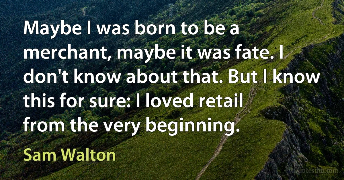 Maybe I was born to be a merchant, maybe it was fate. I don't know about that. But I know this for sure: I loved retail from the very beginning. (Sam Walton)