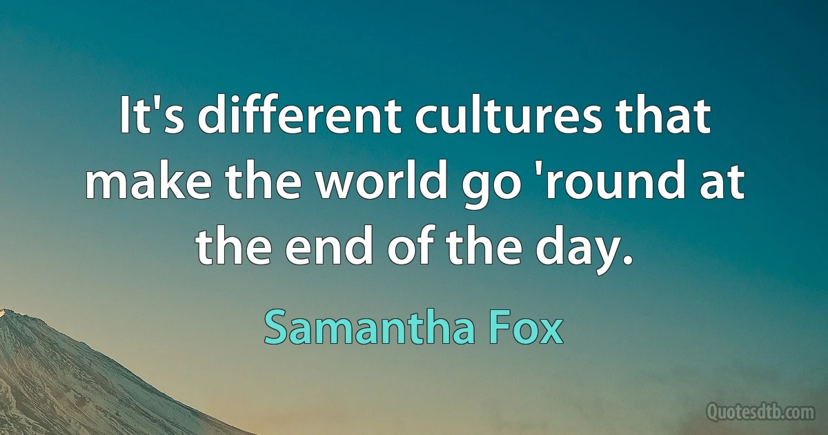 It's different cultures that make the world go 'round at the end of the day. (Samantha Fox)