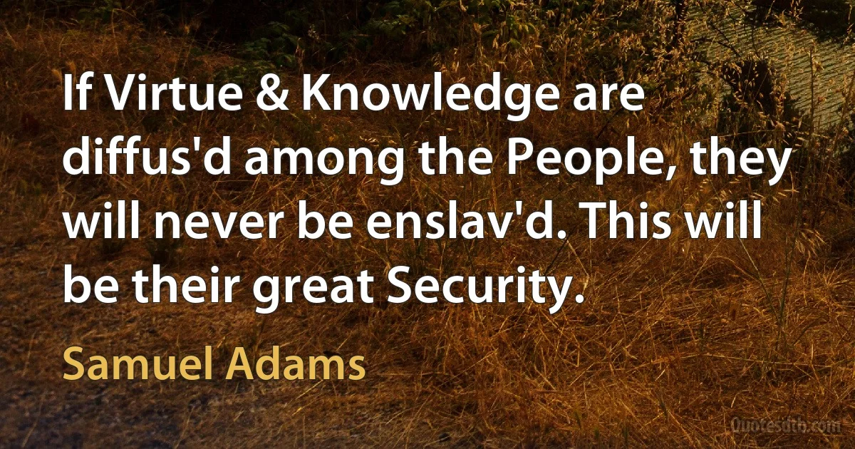 If Virtue & Knowledge are diffus'd among the People, they will never be enslav'd. This will be their great Security. (Samuel Adams)