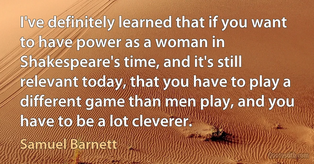 I've definitely learned that if you want to have power as a woman in Shakespeare's time, and it's still relevant today, that you have to play a different game than men play, and you have to be a lot cleverer. (Samuel Barnett)