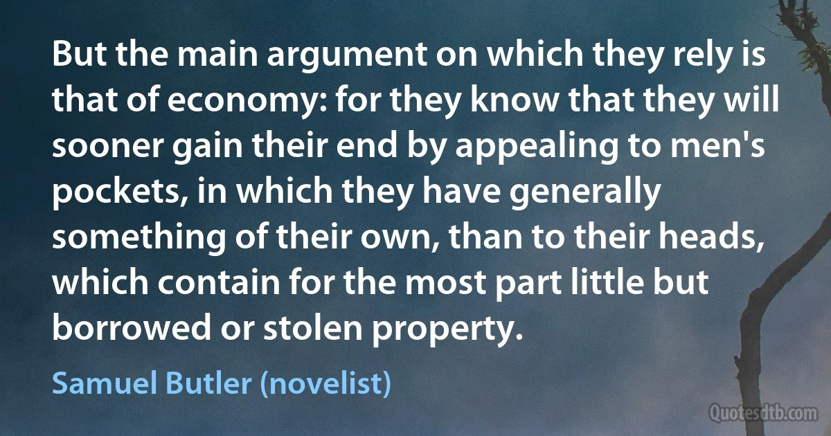 But the main argument on which they rely is that of economy: for they know that they will sooner gain their end by appealing to men's pockets, in which they have generally something of their own, than to their heads, which contain for the most part little but borrowed or stolen property. (Samuel Butler (novelist))