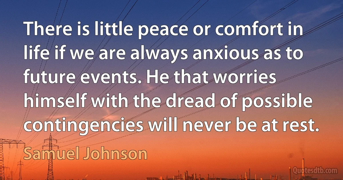 There is little peace or comfort in life if we are always anxious as to future events. He that worries himself with the dread of possible contingencies will never be at rest. (Samuel Johnson)