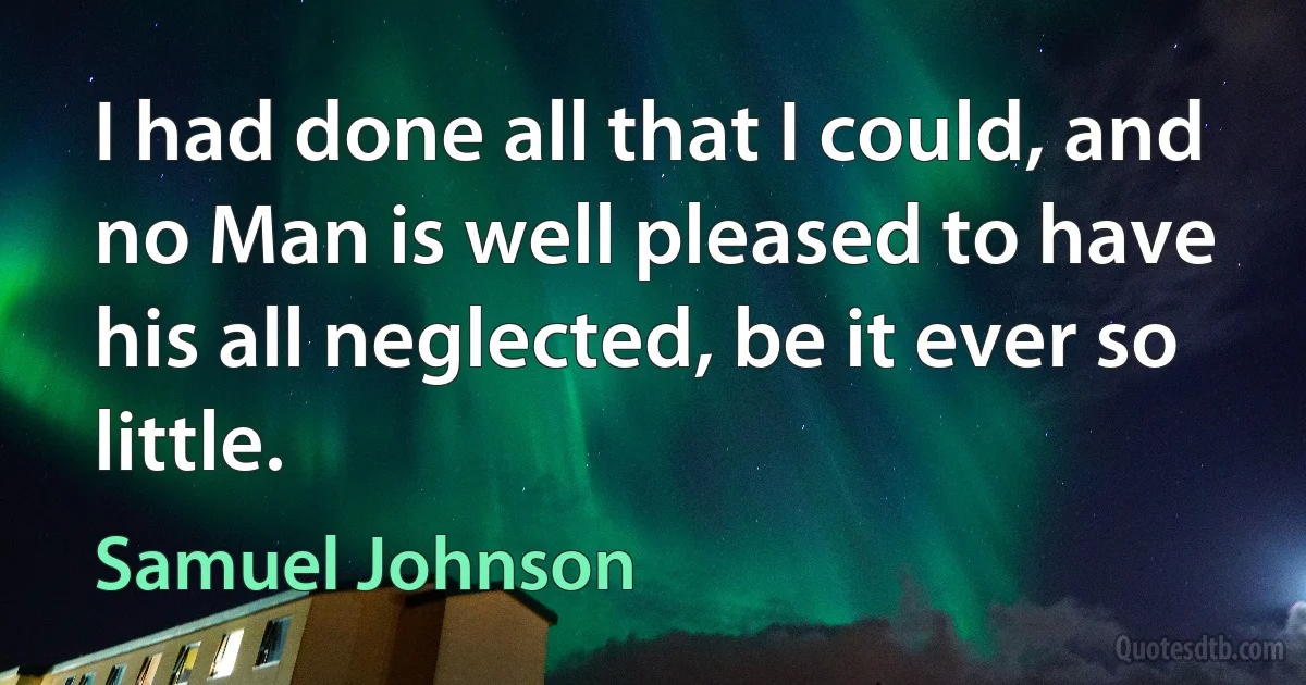 I had done all that I could, and no Man is well pleased to have his all neglected, be it ever so little. (Samuel Johnson)