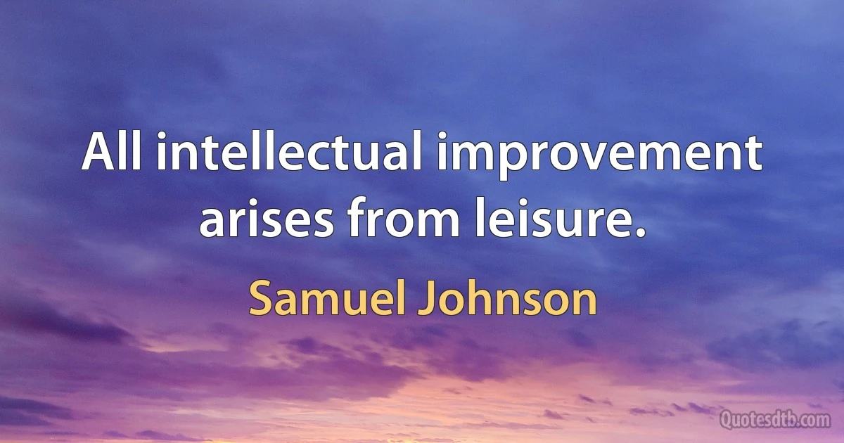 All intellectual improvement arises from leisure. (Samuel Johnson)