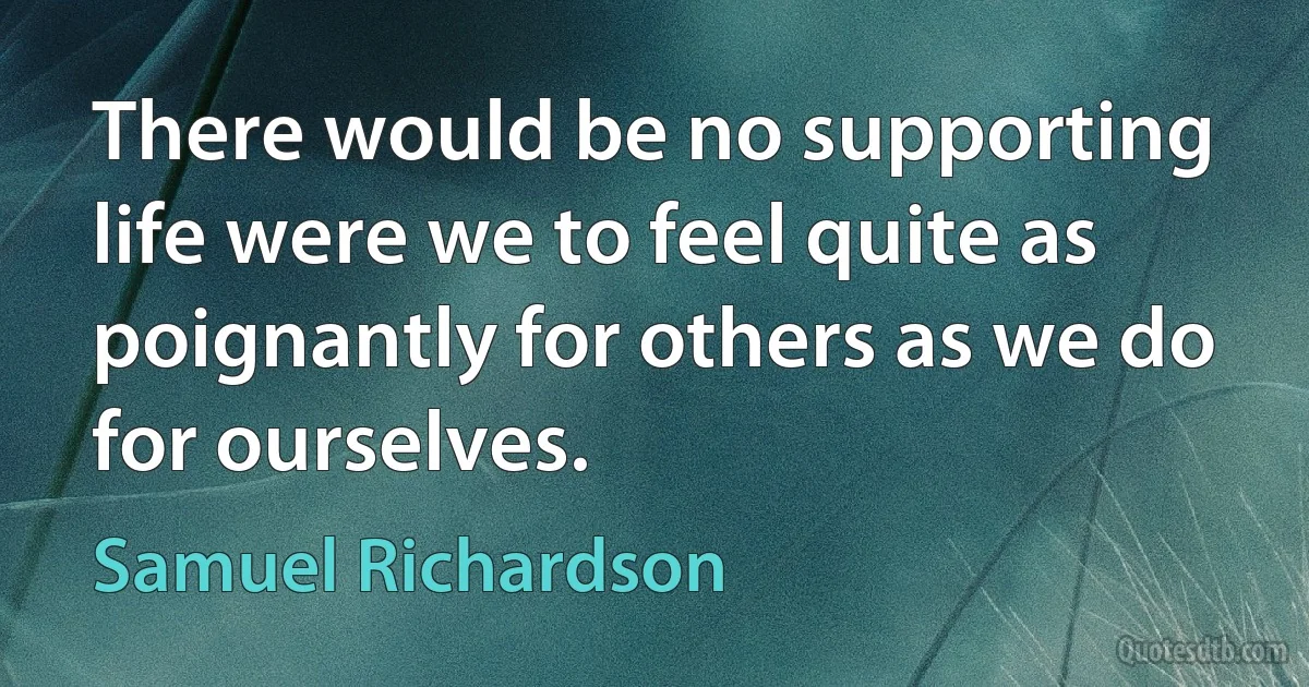 There would be no supporting life were we to feel quite as poignantly for others as we do for ourselves. (Samuel Richardson)