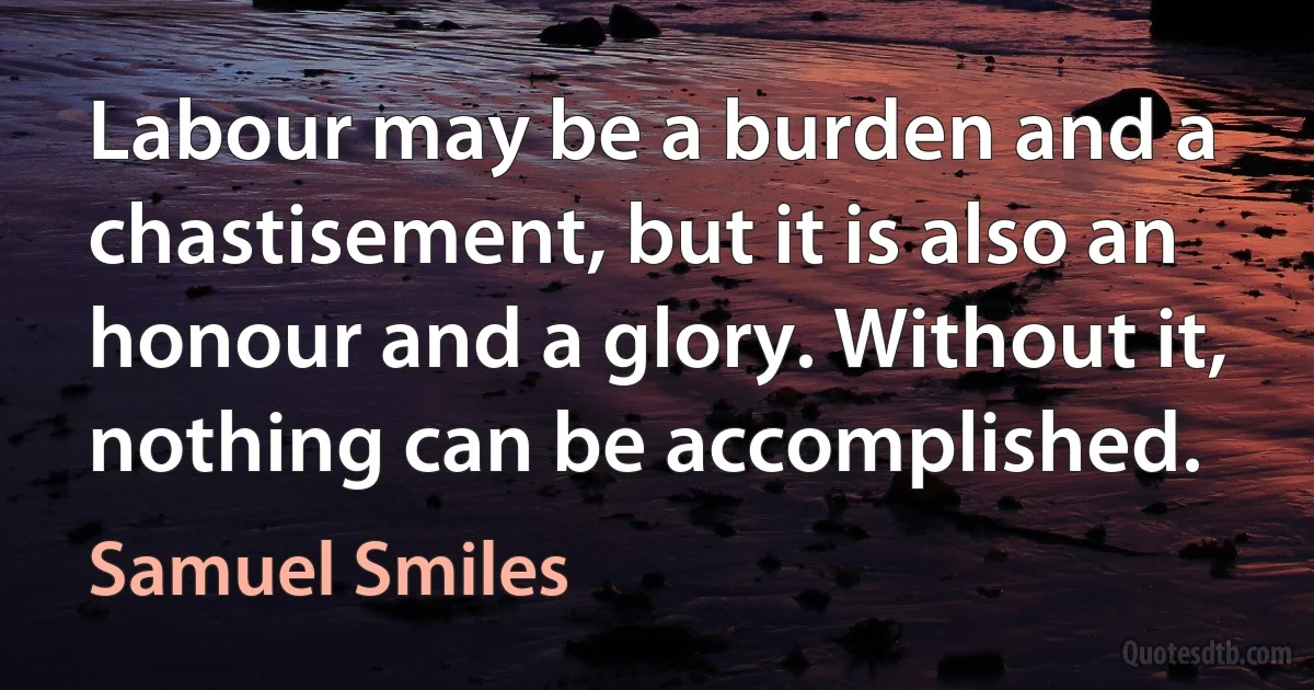 Labour may be a burden and a chastisement, but it is also an honour and a glory. Without it, nothing can be accomplished. (Samuel Smiles)