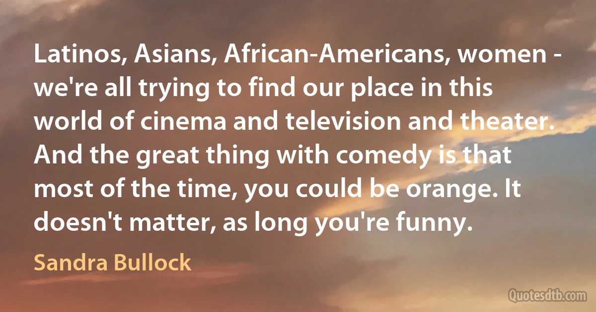 Latinos, Asians, African-Americans, women - we're all trying to find our place in this world of cinema and television and theater. And the great thing with comedy is that most of the time, you could be orange. It doesn't matter, as long you're funny. (Sandra Bullock)