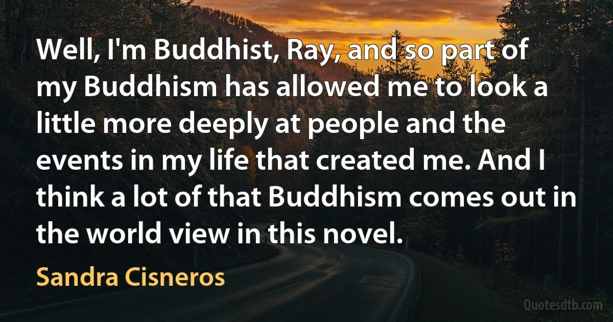 Well, I'm Buddhist, Ray, and so part of my Buddhism has allowed me to look a little more deeply at people and the events in my life that created me. And I think a lot of that Buddhism comes out in the world view in this novel. (Sandra Cisneros)