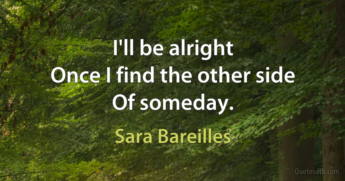 I'll be alright
Once I find the other side
Of someday. (Sara Bareilles)