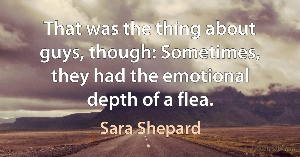 That was the thing about guys, though: Sometimes, they had the emotional depth of a flea. (Sara Shepard)