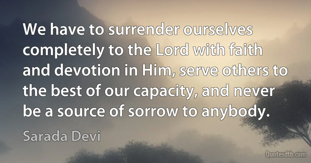 We have to surrender ourselves completely to the Lord with faith and devotion in Him, serve others to the best of our capacity, and never be a source of sorrow to anybody. (Sarada Devi)