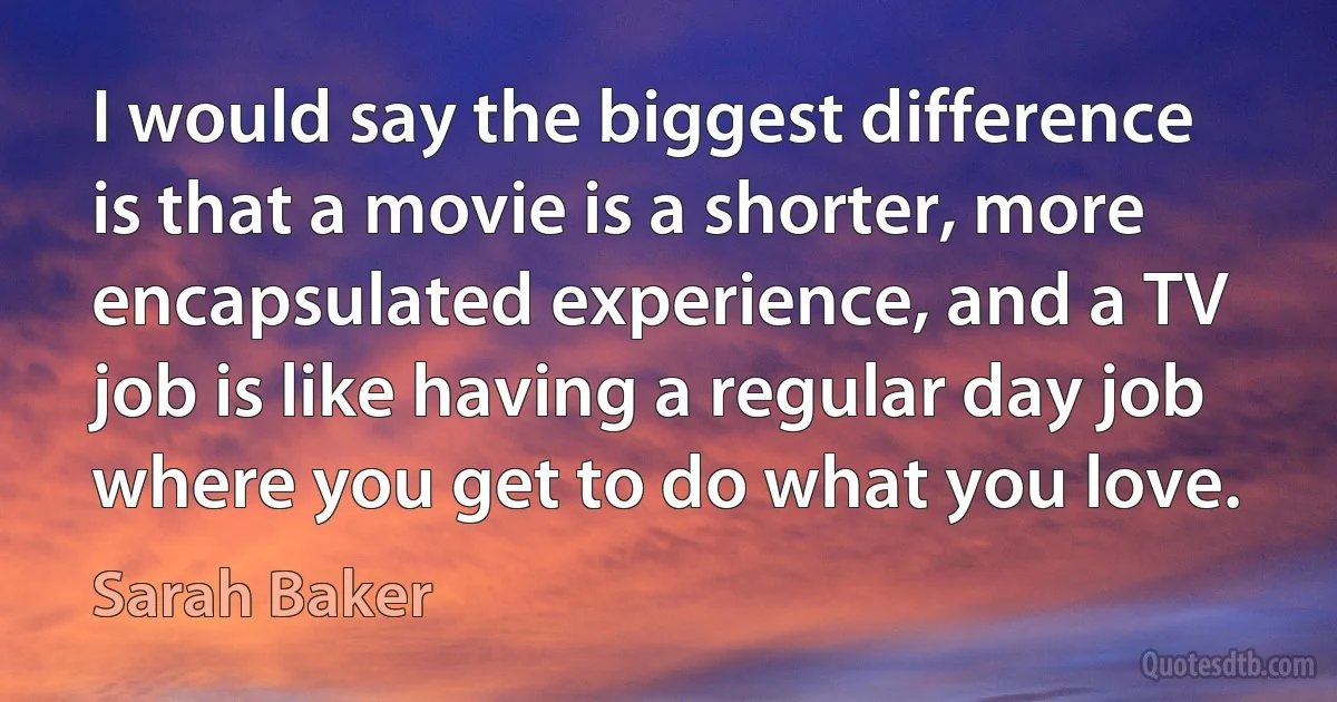 I would say the biggest difference is that a movie is a shorter, more encapsulated experience, and a TV job is like having a regular day job where you get to do what you love. (Sarah Baker)