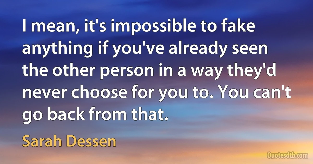 I mean, it's impossible to fake anything if you've already seen the other person in a way they'd never choose for you to. You can't go back from that. (Sarah Dessen)