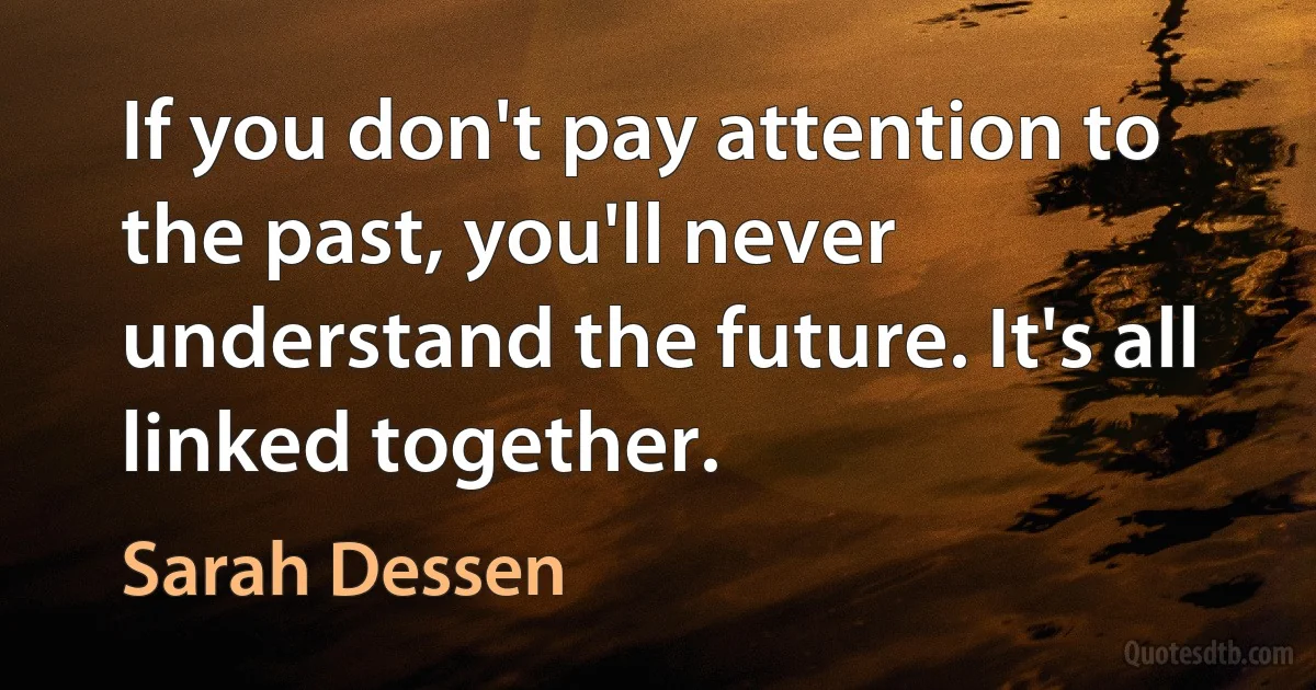 If you don't pay attention to the past, you'll never understand the future. It's all linked together. (Sarah Dessen)