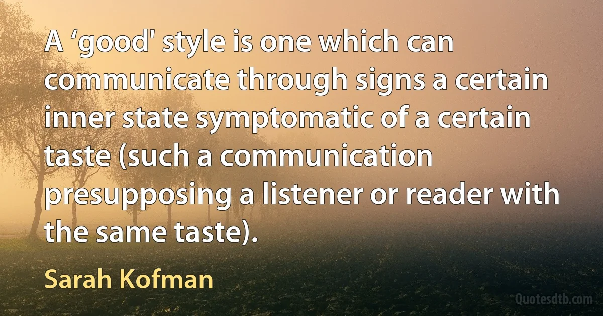 A ‘good' style is one which can communicate through signs a certain inner state symptomatic of a certain taste (such a communication presupposing a listener or reader with the same taste). (Sarah Kofman)