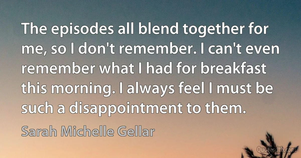 The episodes all blend together for me, so I don't remember. I can't even remember what I had for breakfast this morning. I always feel I must be such a disappointment to them. (Sarah Michelle Gellar)