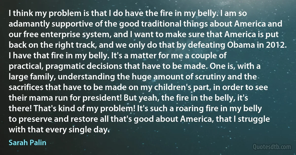 I think my problem is that I do have the fire in my belly. I am so adamantly supportive of the good traditional things about America and our free enterprise system, and I want to make sure that America is put back on the right track, and we only do that by defeating Obama in 2012. I have that fire in my belly. It's a matter for me a couple of practical, pragmatic decisions that have to be made. One is, with a large family, understanding the huge amount of scrutiny and the sacrifices that have to be made on my children's part, in order to see their mama run for president! But yeah, the fire in the belly, it's there! That's kind of my problem! It's such a roaring fire in my belly to preserve and restore all that's good about America, that I struggle with that every single day. (Sarah Palin)